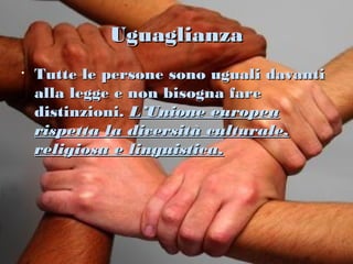 Uguaglianza
•   Tutte le persone sono uguali davanti
    alla legge e non bisogna fare
    distinzioni. L’Unione europea
    rispetta la diversità culturale,
    religiosa e linguistica.
 