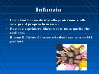 Infanzia
•   I bambini hanno diritto alla protezione e alle
    cure per il proprio benessere.
•   Possono esprimere liberamente tutto quello che
    vogliono.
•   Hanno il diritto di avere relazioni con entrambi i
    genitori.
 