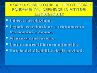 LA CARTA COMUNITARIA DEI DIRITTI SOCIALI
  FONDAMENTALI DEFINISCE I DIRITTI DEI
            LAVORATORI:
   Libera circolazione.
   Uguale retribuzione e trattamento
    tra uomini e donne.
   Sicurezza sul lavoro.
   Lotta contro il lavoro minorile.
   Tutela dei disabili e degli anziani.
 