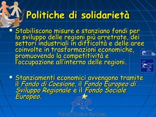 Politiche di solidarietà
   Stabiliscono misure e stanziano fondi per
    lo sviluppo delle regioni più arretrate, dei
    settori industriali in difficoltà e delle aree
    coinvolte in trasformazioni economiche,
    promuovendo la competitività e
    l’occupazione all’interno delle regioni.

   Stanziamenti economici avvengono tramite
    il Fondo di Coesione, il Fondo Europeo di
    Sviluppo Regionale e il Fondo Sociale
    Europeo.
 