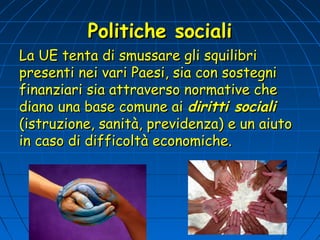 Politiche sociali
La UE tenta di smussare gli squilibri
presenti nei vari Paesi, sia con sostegni
finanziari sia attraverso normative che
diano una base comune ai diritti sociali
(istruzione, sanità, previdenza) e un aiuto
in caso di difficoltà economiche.
 
