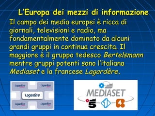 L’Europa dei mezzi di informazione
Il campo dei media europei è ricca di
giornali, televisioni e radio, ma
fondamentalmente dominato da alcuni
grandi gruppi in continua crescita. Il
maggiore è il gruppo tedesco Bertelsmann
mentre gruppi potenti sono l’italiana
Mediaset e la francese Lagardère.
 