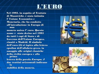L’EURO
Nel 1992, in seguito al Trattato
di Maastricht, è stata istituita
l’ Unione Economica e
Monetaria, che ha condotto
all’introduzione in Europa di
   una
moneta unica: l’ euro. Questo
nome è stato deciso nel 1995
da tutti i capi di Stato e di
Governo dell’Unione Europea,
riuniti a Madrid. Il simbolo
dell’euro (€) si ispira alla lettera
epsilon dell’alfabeto greco, in
omaggio alle origini classiche
della civiltà europea e alla
   prima
lettera della parola Europa. I
due trattini orizzontali indicano
   la
stabilità della moneta.
 