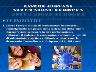    LE INIZIATIVE
L’Unione Europea ritiene di fondamentale importanza il
  coinvolgimento dei giovani nella costruzione della “nuova
  Europa”: vuole accrescere la loro partecipazione,
  rafforzare il dialogo e la cooperazione, promuovere attività
  di volontariato, rispettare e diffondere valori come la
  democrazia, l’uguaglianza e il rispetto dei diritti umani
 