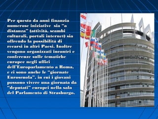Per questo da anni finanzia
numerose iniziative sia “a
distanza” (attività, scambi
culturali, portali internet) sia
offrendo la possibilità di
recarsi in altri Paesi. Inoltre
vengono organizzati incontri e
conferenze sulle tematiche
europee negli uffici
dell’Europarlamento a Roma,
e ci sono anche le “giornate
Euroscuola”, in cui i giovani
possono vivere una giornata da
“deputati” europei nella sala
del Parlamento di Strasburgo.
 