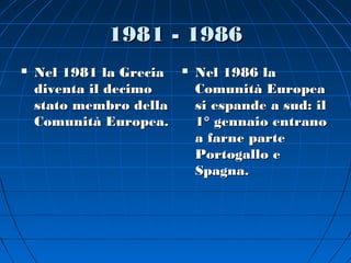 1981 - 1986
   Nel 1981 la Grecia      Nel 1986 la
    diventa il decimo        Comunità Europea
    stato membro della       si espande a sud: il
    Comunità Europea.        1° gennaio entrano
                             a farne parte
                             Portogallo e
                             Spagna.
 