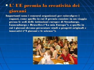    L’ UE premia la creatività dei
    giovani
Importanti sono i concorsi organizzati per coinvolgere i
  ragazzi, come quello in cui il premio consiste in un viaggio
  presso le sedi delle istituzioni europee di Strasburgo,
  Lussemburgo e Bruxelles (“La mia Europa”), o quello in
  cui i giovani devono presentare studi o progetti originali e
  innovativi (“I giovani e le scienze”).
 