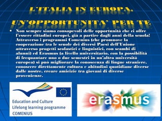    Non sempre siamo consapevoli delle opportunità che ci offre
    l’essere cittadini europei, già a partire dagli anni della scuola!
    Attraverso i programmi Comenius (che promuove la
    cooperazione tra le scuole dei diversi Paesi dell’Unione
    attraverso progetti scolastici e linguistici, con scambi di
    alunni) ed Erasmus (a livello universitario, con la possibilità
    di frequantare uno o due semestri in un’altra università
    europea) si può migliorare la conoscenza di lingue straniere,
    conoscere direttamente cultura e abitudini quotidiane diverse
    dalle nostre, creare amicizie tra giovani di diverse
    provenienze.
 