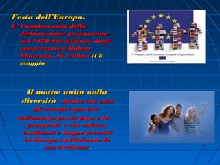 Festa dell’Europa.
E’ l’anniversario della
   dichiarazione pronunciata
   nel 1950 dal ministro degli
   esteri francesi Robert
   Shumann. Si celebra il 9
   maggio.



   Il motto: unita nella
  diversità . Indica che tutti
      gli europei operano
 unitamente per la pace e la
    prosperità e che culture,
  tradizioni e lingue presenti
   in Europa costituiscono la
          sua ricchezza.
 