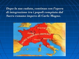 Dopo la sua caduta, continua con l’opera
di integrazione tra i popoli compiuta dal
Sacro romano impero di Carlo Magno.
 