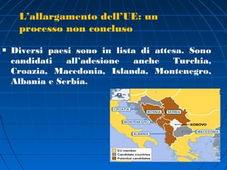 L’allargamento dell’UE: un
     processo non concluso

   Diversi paesi sono in lista di attesa. Sono
    candidati   all’adesione   anche   Turchia,
    Croazia, Macedonia, Islanda, Montenegro,
    Albania e Serbia.
 