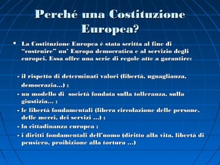 Perché una Costituzione
                Europea?
    La Costituzione Europea è stata scritta al fine di
     “costruire” un’ Europa democratica e al servizio degli
     europei. Essa offre una serie di regole atte a garantire:

    - il rispetto di determinati valori (libertà, uguaglianza,
      democrazia…) ;
    - un modello di società fondata sulla tolleranza, sulla
      giustizia… ;
    - le libertà fondamentali (libera circolazione delle persone,
      delle merci, dei servizi …) ;
    - la cittadinanza europea ;
    - i diritti fondamentali dell’uomo (diritto alla vita, libertà di
      pensiero, proibizione alla tortura …)
 