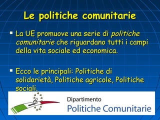 Le politiche comunitarie
   La UE promuove una serie di politiche
    comunitarie che riguardano tutti i campi
    della vita sociale ed economica.

   Ecco le principali: Politiche di
    solidarietà, Politiche agricole, Politiche
    sociali.
 