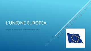 L’UNIONE EUROPEA
origini e fortuna di una bellissima idea
 