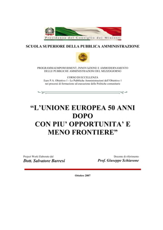 SCUOLA SUPERIORE DELLA PUBBLICA AMMINISTRAZIONE




            PROGRAMMAEMPOWERMENT, INNOVAZIONE E AMMODERNAMENTO
                DELLE PUBBLICHE AMMINISTRAZIONI DEL MEZZOGIORNO

                                      CORSO DI ECCELLENZA
                 Euro P.A. Obiettivo 1 - Le Pubbliche Amministrazioni dell’Obiettivo 1
                  nei processi di formazione ed esecuzione delle Politiche comunitarie




      “L’UNIONE EUROPEA 50 ANNI
                 DOPO
       CON PIU’ OPPORTUNITA’ E
          MENO FRONTIERE”


Project Work Elaborato dal                                                     Docente di riferimento
Dott. Salvatore Barresi                                         Prof. Giuseppe Schiavone


                                            Ottobre 2007
 