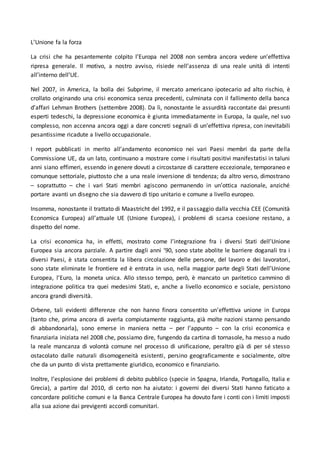 L’Unione fa la forza
La crisi che ha pesantemente colpito l’Europa nel 2008 non sembra ancora vedere un’effettiva
ripresa generale. Il motivo, a nostro avviso, risiede nell’assenza di una reale unità di intenti
all’interno dell’UE.
Nel 2007, in America, la bolla dei Subprime, il mercato americano ipotecario ad alto rischio, è
crollato originando una crisi economica senza precedenti, culminata con il fallimento della banca
d’affari Lehman Brothers (settembre 2008). Da lì, nonostante le assurdità raccontate dai presunti
esperti tedeschi, la depressione economica è giunta immediatamente in Europa, la quale, nel suo
complesso, non accenna ancora oggi a dare concreti segnali di un’effettiva ripresa, con inevitabili
pesantissime ricadute a livello occupazionale.
I report pubblicati in merito all’andamento economico nei vari Paesi membri da parte della
Commissione UE, da un lato, continuano a mostrare come i risultati positivi manifestatisi in taluni
anni siano effimeri, essendo in genere dovuti a circostanze di carattere eccezionale, temporaneo e
comunque settoriale, piuttosto che a una reale inversione di tendenza; da altro verso, dimostrano
– soprattutto – che i vari Stati membri agiscono permanendo in un’ottica nazionale, anziché
portare avanti un disegno che sia davvero di tipo unitario e comune a livello europeo.
Insomma, nonostante il trattato di Maastricht del 1992, e il passaggio dalla vecchia CEE (Comunità
Economica Europea) all’attuale UE (Unione Europea), i problemi di scarsa coesione restano, a
dispetto del nome.
La crisi economica ha, in effetti, mostrato come l’integrazione fra i diversi Stati dell’Unione
Europea sia ancora parziale. A partire dagli anni ‘90, sono state abolite le barriere doganali tra i
diversi Paesi, è stata consentita la libera circolazione delle persone, del lavoro e dei lavoratori,
sono state eliminate le frontiere ed è entrata in uso, nella maggior parte degli Stati dell’Unione
Europea, l’Euro, la moneta unica. Allo stesso tempo, però, è mancato un paritetico cammino di
integrazione politica tra quei medesimi Stati, e, anche a livello economico e sociale, persistono
ancora grandi diversità.
Orbene, tali evidenti differenze che non hanno finora consentito un’effettiva unione in Europa
(tanto che, prima ancora di averla compiutamente raggiunta, già molte nazioni stanno pensando
di abbandonarla), sono emerse in maniera netta – per l’appunto – con la crisi economica e
finanziaria iniziata nel 2008 che, possiamo dire, fungendo da cartina di tornasole, ha messo a nudo
la reale mancanza di volontà comune nel processo di unificazione, peraltro già di per sé stesso
ostacolato dalle naturali disomogeneità esistenti, persino geograficamente e socialmente, oltre
che da un punto di vista prettamente giuridico, economico e finanziario.
Inoltre, l’esplosione dei problemi di debito pubblico (specie in Spagna, Irlanda, Portogallo, Italia e
Grecia), a partire dal 2010, di certo non ha aiutato: i governi dei diversi Stati hanno faticato a
concordare politiche comuni e la Banca Centrale Europea ha dovuto fare i conti con i limiti imposti
alla sua azione dai previgenti accordi comunitari.
 