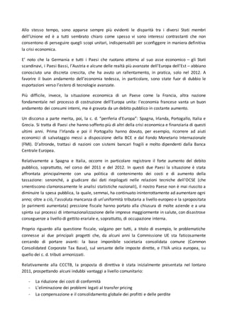 Allo stesso tempo, sono apparse sempre più evidenti le disparità tra i diversi Stati membri
dell’Unione ed è a tutti sembrato chiaro come spesso vi sono interessi contrastanti che non
consentono di perseguire quegli scopi unitari, indispensabili per sconfiggere in maniera definitiva
la crisi economica.
E’ noto che la Germania e tutti i Paesi che ruotano attorno al suo asse economico – gli Stati
scandinavi, i Paesi Bassi, l’Austria e alcune delle realtà più avanzate dell’Europa dell’Est – abbiano
conosciuto una discreta crescita, che ha avuto un rallentamento, in pratica, solo nel 2012. A
favorire il buon andamento dell’economia tedesca, in particolare, sono state fuor di dubbio le
esportazioni verso l’estero di tecnologie avanzate.
Più difficile, invece, la situazione economica di un Paese come la Francia, altra nazione
fondamentale nel processo di costruzione dell’Europa unita: l’economia francese vanta un buon
andamento dei consumi interni, ma è gravata da un debito pubblico in costante aumento.
Un discorso a parte merita, poi, la c. d. “periferia d’Europa”: Spagna, Irlanda, Portogallo, Italia e
Grecia. Si tratta di Paesi che hanno sofferto più di altri della crisi economica e finanziaria di questi
ultimi anni. Prima l’Irlanda e poi il Portogallo hanno dovuto, per esempio, ricorrere ad aiuti
economici di salvataggio messi a disposizione della BCE e dal Fondo Monetario Internazionale
(FMI). D’altronde, trattasi di nazioni con sistemi bancari fragili e molto dipendenti dalla Banca
Centrale Europea.
Relativamente a Spagna e Italia, occorre in particolare registrare il forte aumento del debito
pubblico, soprattutto, nel corso del 2011 e del 2012. In questi due Paesi la situazione è stata
affrontata principalmente con una politica di contenimento dei costi e di aumento della
tassazione: senonché, a giudicare dai dati riepilogati nelle relazioni tecniche dell’OCSE (che
smentiscono clamorosamente le analisi statistiche nazionali), il nostro Paese non è mai riuscito a
diminuire la spesa pubblica, la quale, semmai, ha continuato ininterrottamente ad aumentare ogni
anno; oltre a ciò, l’assoluta mancanza di un’uniformità tributaria a livello europeo e la spropositata
(e parimenti aumentata) pressione fiscale hanno portato alla chiusura di molte aziende e a una
spinta sui processi di internazionalizzazione delle imprese maggiormente in salute, con disastrose
conseguenze a livello di gettito erariale e, soprattutto, di occupazione interna.
Proprio riguardo alla questione fiscale, valgano per tutti, a titolo di esempio, le problematiche
connesse ai due principali progetti che, da alcuni anni la Commissione UE sta faticosamente
cercando di portare avanti: la base imponibile societaria consolidata comune (Common
Consolidated Corporate Tax Base), sul versante delle imposte dirette, e l’IVA unica europea, su
quello dei c. d. tributi armonizzati.
Relativamente alla CCCTB, la proposta di direttiva è stata inizialmente presentata nel lontano
2011, prospettando alcuni indubbi vantaggi a livello comunitario:
- La riduzione dei costi di conformità
- L’eliminazione dei problemi legati al transfer pricing
- La compensazione e il consolidamento globale dei profitti e delle perdite
 