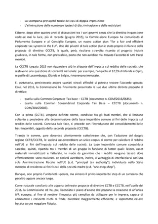 - La scomparsa pressoché totale dei casi di doppia imposizione
- L’eliminazione delle numerose ipotesi di discriminazione e delle restrizioni
Ebbene, dopo oltre quattro anni di discussioni tra i vari governi senza che la direttiva in questione
vedesse mai la luce, più di recente (giugno 2015), la Commissione Europea ha comunicato al
Parlamento Europeo e al Consiglio Europeo, un nuovo action plan “for a fair and efficient
corporate tax system in the EU”. Uno dei pilastri di tale action plan è stato proprio il rilancio della
proposta di direttiva CCCTB, la quale, però, risultava stravolta rispetto al progetto iniziale
giudicato, in tale forma, non praticabile, posto che non avrebbe mai trovato l’accordo di tutti Paesi
membri.
La CCCTB targata 2015 non riguardava più le aliquote dell'imposta sul reddito delle società, che
restavano una questione di sovranità nazionale: per esempio, l’aliquota al 12,5% di Irlanda e Cipro,
o quelle di Lussemburgo, Olanda e Belgio, rimanevano immutate.
E, purtuttavia, persistevano ancora svariati vincoli affinché si potesse trovare l’accordo sperato.
Così, nel 2016, la Commissione ha finalmente presentato le sue due ultime distinte proposte di
direttiva:
- quella sulla Common Corporate Tax base – CCTB (documento n. COM/2016/0685);
- quella sulla Common Consolidated Corporate Tax Base – CCCTB (documento n.
COM/2016/0683).
Con la prima (CCTB), vengono definite norme, condivise fra gli Stati membri, che si limitano
soltanto a presiedere alla determinazione della base imponibile comune ai fini delle imposte sul
reddito delle società. Conclusa tale fase, si procede con l’introduzione del consolidamento delle
basi imponibili, oggetto della seconda proposta (CCCTB).
Tirando le somme, pare doveroso ulteriormente sottolineare che, con l’adozione del doppio
regime CCTB/CCCTB, le società osserverebbero un unico corpus di norme per calcolare il reddito
nell’UE ai fini dell’imposta sul reddito delle società. La base imponibile comune consolidata
sarebbe, quindi, ripartita tra i membri di un gruppo in funzione di fattori quali: lavoro, asset
materiali immobilizzati e fatturato, in modo da garantire che i redditi vengano tassati dove
effettivamente sono realizzati. Le società avrebbero, inoltre, il vantaggio di interfacciarsi con una
sola Amministrazione Fiscale nell’UE (c.d. “principal tax authority”), individuata nello Stato
membro di residenza ai fini fiscali della società madre (c.d. “one-stop-shop”).
Dunque, non proprio l’unitarietà sperata, ma almeno il primo importante step di un cammino che
peraltro appare ancora lungo.
Come naturale corollario alle appena delineate proposte di direttive CCTB e CCCTB, nell’aprile del
2016, la Commissione UE ha, poi, licenziato il piano d’azione che propone la creazione di un’unica
IVA europea, al fine di rendere l’imposta: più semplice da utilizzare per le imprese, capace di
combattere i crescenti rischi di frode, diventare maggiormente efficiente, e soprattutto essere
basata su una maggiore fiducia.
 