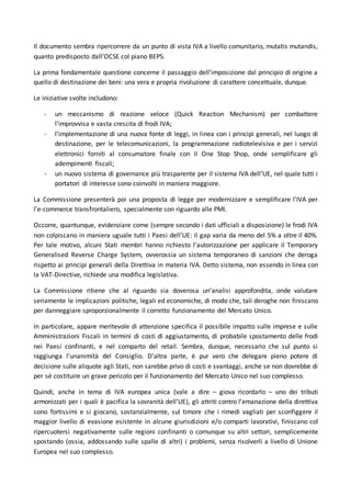 Il documento sembra ripercorrere da un punto di vista IVA a livello comunitario, mutatis mutandis,
quanto predisposto dall’OCSE col piano BEPS.
La prima fondamentale questione concerne il passaggio dell’imposizione dal principio di origine a
quello di destinazione dei beni: una vera e propria rivoluzione di carattere concettuale, dunque.
Le iniziative svolte includono:
- un meccanismo di reazione veloce (Quick Reaction Mechanism) per combattere
l’improvvisa e vasta crescita di frodi IVA;
- l’implementazione di una nuova fonte di leggi, in linea con i principi generali, nel luogo di
destinazione, per le telecomunicazioni, la programmazione radiotelevisiva e per i servizi
elettronici forniti al consumatore finale con il One Stop Shop, onde semplificare gli
adempimenti fiscali;
- un nuovo sistema di governance più trasparente per il sistema IVA dell’UE, nel quale tutti i
portatori di interesse sono coinvolti in maniera maggiore.
La Commissione presenterà poi una proposta di legge per modernizzare e semplificare l’IVA per
l’e-commerce transfrontaliero, specialmente con riguardo alle PMI.
Occorre, quantunque, evidenziare come (sempre secondo i dati ufficiali a disposizione) le frodi IVA
non colpiscano in maniera uguale tutti i Paesi dell’UE: il gap varia da meno del 5% a oltre il 40%.
Per tale motivo, alcuni Stati membri hanno richiesto l’autorizzazione per applicare il Temporary
Generalised Reverse Charge System, ovverossia un sistema temporaneo di sanzioni che deroga
rispetto ai principi generali della Direttiva in materia IVA. Detto sistema, non essendo in linea con
la VAT-Directive, richiede una modifica legislativa.
La Commissione ritiene che al riguardo sia doverosa un’analisi approfondita, onde valutare
seriamente le implicazioni politiche, legali ed economiche, di modo che, tali deroghe non finiscano
per danneggiare sproporzionalmente il corretto funzionamento del Mercato Unico.
In particolare, appare meritevole di attenzione specifica il possibile impatto sulle imprese e sulle
Amministrazioni Fiscali in termini di costi di aggiustamento, di probabile spostamento delle frodi
nei Paesi confinanti, e nel comparto del retail. Sembra, dunque, necessario che sul punto si
raggiunga l’unanimità del Consiglio. D’altra parte, è pur vero che delegare pieno potere di
decisione sulle aliquote agli Stati, non sarebbe privo di costi e svantaggi, anche se non dovrebbe di
per sé costituire un grave pericolo per il funzionamento del Mercato Unico nel suo complesso.
Quindi, anche in tema di IVA europea unica (vale a dire – giova ricordarlo – uno dei tributi
armonizzati per i quali è pacifica la sovranità dell’UE), gli attriti contro l’emanazione della direttiva
sono fortissimi e si giocano, sostanzialmente, sul timore che i rimedi vagliati per sconfiggere il
maggior livello di evasione esistente in alcune giurisdizioni e/o comparti lavorativi, finiscano col
ripercuotersi negativamente sulle regioni confinanti o comunque su altri settori, semplicemente
spostando (ossia, addossando sulle spalle di altri) i problemi, senza risolverli a livello di Unione
Europea nel suo complesso.
 