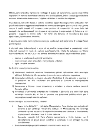 Ebbene, come anzidetto, il principale svantaggio di questa UE a più velocità, appare senza dubbio
esplicitarsi in maniera drammatica sul livello della disoccupazione, che ne subisce appieno tutte le
ricadute, aumentando notevolmente, seppure – è ovvio – in maniera disomogenea.
In particolare, nel nostro Paese, il sistema industriale appare tecnologicamente antiquato e non
più in condizione di reggere la concorrenza dei nuovi Paesi emergenti quali la Cina e l’India, prima
ancora di quelli europei. Ciò comporta grossi problemi di competitività da parte delle PMI
nazionali, che perdono appeal, non riescono a incrementare le esportazioni e il fatturato, e non
possono – neppure in minima parte – far fronte alla domanda di manodopera (sia essa
specializzata, qualificata od ordinaria).
Il governo, come noto, ha in merito recentemente varato degli aiuti sotto forma di vantaggi fiscali
per le imprese.
I principali paesi industrializzati si sono già da qualche tempo attivati a supporto dei settori
industriali nazionali in modo da cogliere quest’opportunità. L’Italia ha sviluppato un “Piano
nazionale Industria 4.0 2017-2020” che prevede delle misure in base a tre principali linee guida:
- operare in una logica di neutralità tecnologica;
- intervenire con azioni orizzontali e non verticali o settoriali;
- agire sui fattori abilitanti.
Le direttrici strategiche sono quattro:
1) Investimenti innovativi: stimolare l’investimento privato nell’adozione delle tecnologie
abilitanti dell’Industria 4.0 e aumentare la spese in ricerca, sviluppo e innovazione
2) Infrastrutture abilitanti: assicurare adeguate infrastrutture di rete, garantire la sicurezza e
la protezione dei dati, collaborare alla definizione di standard di inter-operabilità
internazionali
3) Competenze e Ricerca: creare competenze e stimolare la ricerca mediante percorsi
formativi ad hoc
4) Awareness e Governance: diffondere la conoscenza, il potenziale e le applicazioni delle
tecnologie Industria 4.0, al fine di garantire una governance pubblico-privata per il
raggiungimento degli obiettivi prefissati.
Dando una rapida occhiata in Europa, abbiamo:
i. Regno Unito: CATAPULT – High Value Manufacturing. Piano d’azione sponsorizzato dal
Governo e dal Cambridge University’s Institute For Manufacturing, che coinvolge
università e player industriali, le cui principali manovre sono connesse al finanziamento
di progettualità aziendali e centri di ricerca applicata
ii. Germania: Industrie 4.0. Piano d’azione sponsorizzato a livello federale con il
coinvolgimento di grandi player industriali e tecnologici, le cui principali manovre
consistono nel:
- Finanziamento di progettualità aziendali e centri di ricerca applicata
 