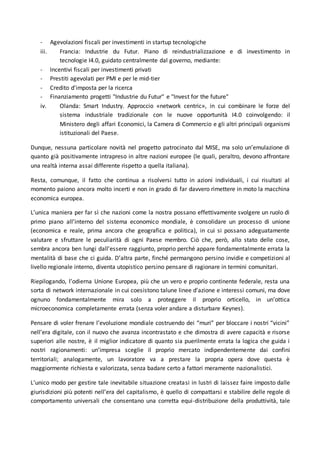 - Agevolazioni fiscali per investimenti in startup tecnologiche
iii. Francia: Industrie du Futur. Piano di reindustrializzazione e di investimento in
tecnologie I4.0, guidato centralmente dal governo, mediante:
- Incentivi fiscali per investimenti privati
- Prestiti agevolati per PMI e per le mid-tier
- Credito d'imposta per la ricerca
- Finanziamento progetti "Industrie du Futur" e "Invest for the future"
iv. Olanda: Smart Industry. Approccio «network centric», in cui combinare le forze del
sistema industriale tradizionale con le nuove opportunità I4.0 coinvolgendo: il
Ministero degli affari Economici, la Camera di Commercio e gli altri principali organismi
istituzionali del Paese.
Dunque, nessuna particolare novità nel progetto patrocinato dal MISE, ma solo un’emulazione di
quanto già positivamente intrapreso in altre nazioni europee (le quali, peraltro, devono affrontare
una realtà interna assai differente rispetto a quella italiana).
Resta, comunque, il fatto che continua a risolversi tutto in azioni individuali, i cui risultati al
momento paiono ancora molto incerti e non in grado di far davvero rimettere in moto la macchina
economica europea.
L’unica maniera per far sì che nazioni come la nostra possano effettivamente svolgere un ruolo di
primo piano all’interno del sistema economico mondiale, è consolidare un processo di unione
(economica e reale, prima ancora che geografica e politica), in cui si possano adeguatamente
valutare e sfruttare le peculiarità di ogni Paese membro. Ciò che, però, allo stato delle cose,
sembra ancora ben lungi dall’essere raggiunto, proprio perché appare fondamentalmente errata la
mentalità di base che ci guida. D’altra parte, finché permangono persino invidie e competizioni al
livello regionale interno, diventa utopistico persino pensare di ragionare in termini comunitari.
Riepilogando, l’odierna Unione Europea, più che un vero e proprio continente federale, resta una
sorta di network internazionale in cui coesistono talune linee d’azione e interessi comuni, ma dove
ognuno fondamentalmente mira solo a proteggere il proprio orticello, in un’ottica
microeconomica completamente errata (senza voler andare a disturbare Keynes).
Pensare di voler frenare l’evoluzione mondiale costruendo dei “muri” per bloccare i nostri “vicini”
nell’era digitale, con il nuovo che avanza incontrastato e che dimostra di avere capacità e risorse
superiori alle nostre, è il miglior indicatore di quanto sia puerilmente errata la logica che guida i
nostri ragionamenti: un’impresa sceglie il proprio mercato indipendentemente dai confini
territoriali; analogamente, un lavoratore va a prestare la propria opera dove questa è
maggiormente richiesta e valorizzata, senza badare certo a fattori meramente nazionalistici.
L’unico modo per gestire tale inevitabile situazione creatasi in lustri di laissez faire imposto dalle
giurisdizioni più potenti nell’era del capitalismo, è quello di compattarsi e stabilire delle regole di
comportamento universali che consentano una corretta equi-distribuzione della produttività, tale
 