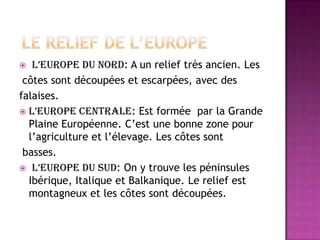 LE RELIEF DE l’EUROPEL’Europe du nord: A un relieftrèsancien. Les           côtessontdécoupées et escarpées, avec desfalaises.L’Europecentrale: Estformée  par la Grande PlaineEuropéenne. C’est une bonnezonepourl’agriculture et l’élevage. Les côtessontbasses. L’Europe du sud: On y trouve les péninsulesIbérique, Italique et Balkanique. Le reliefestmontagneux et les côtessontdécoupées.