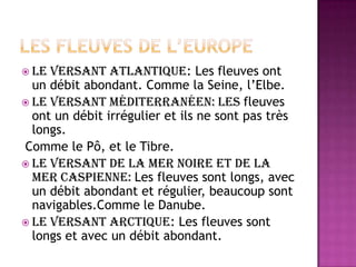 Les fleuves de l’europeLe versantatlantique: Les fleuvesont un débitabondant. Comme la Seine, l’Elbe.Le versantméditerranéen: Les fleuvesont un débitirrégulier et ilsnesontpastrèslongs.Comme le Pô, et le Tibre.Le versant de la merNoire et de la merCaspienne: Les fleuvessontlongs, avec un débitabondant et régulier, beaucoupsontnavigables.Comme le Danube.Le versantarctique: Les fleuvessontlongs et avec un débitabondant.