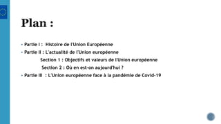  Partie I : Histoire de l'Union Européenne
 Partie II : L'actualité de l'Union européenne
Section 1 : Objectifs et valeurs de l'Union européenne
Section 2 : Où en est-on aujourd'hui ?
 Partie III : L'Union européenne face à la pandémie de Covid-19
 