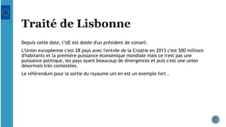 Depuis cette date, l‘UE est dotée d'un président de conseil.
L'Union européenne c'est 28 pays avec l'entrée de la Croatie en 2013 c'est 500 millions
d'habitants et la première puissance économique mondiale mais ce n'est pas une
puissance politique, les pays ayant beaucoup de divergences et puis c'est une union
désormais très contestées.
Le référendum pour la sortie du royaume uni en est un exemple fort .
 