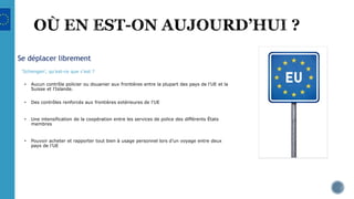 Se déplacer librement
‘Schengen’, qu’est-ce que c’est ?
• Aucun contrôle policier ou douanier aux frontières entre la plupart des pays de l'UE et la
Suisse et l'Islande.
• Des contrôles renforcés aux frontières extérieures de l’UE
• Une intensification de la coopération entre les services de police des différents États
membres
• Pouvoir acheter et rapporter tout bien à usage personnel lors d’un voyage entre deux
pays de l’UE
 