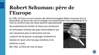 En 1950, la France via son ministre des affaires étrangères Robert Schuman fera la
déclaration qui porte son nom et propose une réconciliation franco-allemande et la
mise en commun sous une haute autorité supranationale
des productions de charbon et d'acier qui constituent
les principales richesses des pays industrialisés et qui
sont nécessaires pour la fabrication d'armes.
L'objectif est de pouvoir se partager facilement le
charbon et l'acier entre les pays membres et de
préserver la paix.
Dès 1952, la CECA est mise en place
 