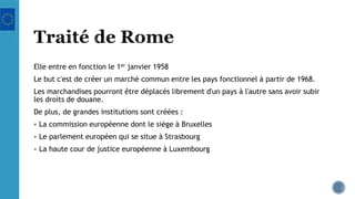 Elle entre en fonction le 1er janvier 1958
Le but c'est de créer un marché commun entre les pays fonctionnel à partir de 1968.
Les marchandises pourront être déplacés librement d'un pays à l'autre sans avoir subir
les droits de douane.
De plus, de grandes institutions sont créées :
 La commission européenne dont le siège à Bruxelles
 Le parlement européen qui se situe à Strasbourg
 La haute cour de justice européenne à Luxembourg
 