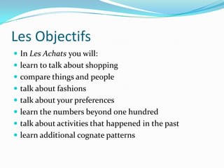 Les Objectifs
 In Les Achats you will:
 learn to talk about shopping
 compare things and people
 talk about fashions
 talk about your preferences
 learn the numbers beyond one hundred
 talk about activities that happened in the past
 learn additional cognate patterns
 