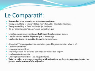 Le Comparatif:
 Remember that in order to make comparisons:
 To say something is "more" (taller, more fun, etc.) plus (adjective) que
 To say something is "less" moins (adjective) que
 To say something is "as ... as" aussi (adjective) que

 Les chaussures rouges sont plus belles que les chaussures bleues.
 La robe rose est moins élégante que la robe rouge.
 La chemise jaune est aussi belle que la chemise bleue.

   Attention! The comparison for bon is irregular. Do you remember what it is?
   Le chocolat est bon.
   Le nougat est meilleur.
   The comparison for mauvais can be either moins bon or pire.
   Le chocolat est mauvais.
   Le nougat est moins bon. - Le nougat est pire.
   Take care that since we are dealing with adjectives, we have to pay attention to the
    gender and number of the adjective.
 