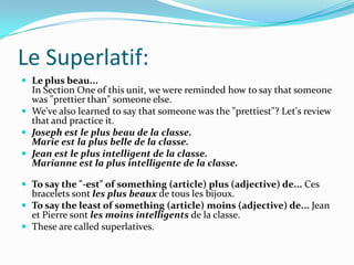 Le Superlatif:
 Le plus beau...
  In Section One of this unit, we were reminded how to say that someone
  was "prettier than" someone else.
 We've also learned to say that someone was the "prettiest"? Let's review
  that and practice it.
 Joseph est le plus beau de la classe.
  Marie est la plus belle de la classe.
 Jean est le plus intelligent de la classe.
  Marianne est la plus intelligente de la classe.

 To say the "-est" of something (article) plus (adjective) de... Ces
  bracelets sont les plus beaux de tous les bijoux.
 To say the least of something (article) moins (adjective) de... Jean
  et Pierre sont les moins intelligents de la classe.
 These are called superlatives.
 