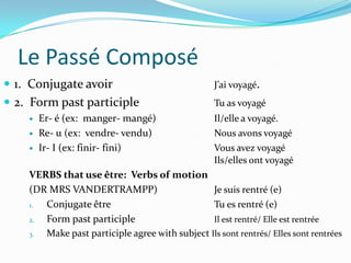 Le Passé Composé
 1. Conjugate avoir                               J’ai voyagé.
 2. Form past participle                          Tu as voyagé
       Er- é (ex: manger- mangé)                  Il/elle a voyagé.
       Re- u (ex: vendre- vendu)                  Nous avons voyagé
       Ir- I (ex: finir- fini)                    Vous avez voyagé
                                                   Ils/elles ont voyagé
    VERBS that use être: Verbs of motion
    (DR MRS VANDERTRAMPP)                       Je suis rentré (e)
    1. Conjugate être                           Tu es rentré (e)
    2. Form past participle                     Il est rentré/ Elle est rentrée
    3. Make past participle agree with subject Ils sont rentrés/ Elles sont rentrées
 