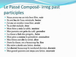 Le Passé Composé- irreg past
participles
   Nous avons vu un très bon film. voir
   Ils ont bu de l'eau minérale. boire
   J'ai eu un rendez-vous hier. avoir
   Tu as été malade. être
   Mon frère a mis la table. mettre
   Mes parents ont pris du café. prendre
   La classe a fait des progrès.. faire
   Mon père a connu le président. connaître
   Mes frères ont dit la vérité. dire
   Dans la classe, on a beaucoup lu. lire
   Ma mère a écrit une lettre. écrire
   J'ai dormi beaucoup le weekend dernier. dormir
   Mes grand-parents ont reçu une lettre. recevoir
 