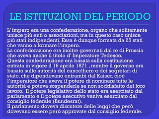 L’ impero era una confederazione, organo che solitamente
unisce più enti o associazioni, ma in questo caso unisce
più stati indipendenti. Essa è dunque formata da 25 stati
che vanno a formare l’impero.
La confederazione era inoltre governati dal re di Prussia
che aveva anche il titolo d’ Imperatore Tedesco.
Questa confederazione era basata sulla costituzione
entrata in vigore il 16 aprile 1871 , mentre il governo era
basato sulle autorità del cancelliere e dei segretari di
stato, che dipendevano entrambi dal Kaiser, cioè
l’imperatore che aveva il potere di nominare tutte le
autorità e poteva sospenderle se non soddisfatto del loro
lavoro. Il potere legislativo dello stato era esercitato dal
parlamento e il potere esecutivo veniva esercitato dal
consiglio federale (Bundesrat).
Il parlamento doveva discutere delle leggi che però
dovevano essere però approvate dal consiglio federale.
 