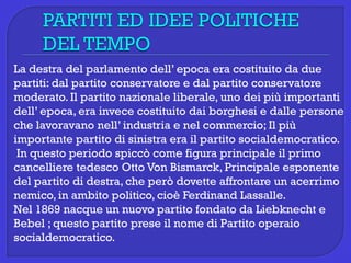 La destra del parlamento dell’ epoca era costituito da due
partiti: dal partito conservatore e dal partito conservatore
moderato. Il partito nazionale liberale, uno dei più importanti
dell’ epoca, era invece costituito dai borghesi e dalle persone
che lavoravano nell’ industria e nel commercio; Il più
importante partito di sinistra era il partito socialdemocratico.
In questo periodo spiccò come figura principale il primo
cancelliere tedesco Otto Von Bismarck, Principale esponente
del partito di destra, che però dovette affrontare un acerrimo
nemico, in ambito politico, cioè Ferdinand Lassalle.
Nel 1869 nacque un nuovo partito fondato da Liebknecht e
Bebel ; questo partito prese il nome di Partito operaio
socialdemocratico.
 