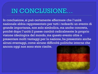 In conclusione, si può certamente affermare che l’unità
nazionale abbia rappresentato per tutti i tedeschi un evento di
grande importanza, non solo simbolica, ma anche concreta,
poiché dopo l’unità il paese cambiò radicalmente la proprio
visione ideologica del mondo, ma questo evento oltre a
presentare molti vantaggi per la nazione, ha presentato anche
alcuni svantaggi, come alcune difficoltà politiche interne che
ancora oggi non sono state risolte.
 