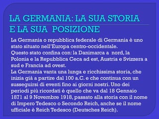 La Germania o repubblica federale di Germania è uno
stato situato nell’Europa centro-occidentale.
Questo stato confina con: la Danimarca a nord, la
Polonia e la Repubblica Ceca ad est, Austria e Svizzera a
sud e Francia ad ovest.
La Germania vanta una lunga e ricchissima storia, che
inizia già a partire dal 100 a.C. e che continua con un
susseguirsi di eventi fino ai giorni nostri. Uno dei
periodi più ricordati è quello che va dal 18 Gennaio
1871 al 9 Novembre 1918, passato alla storia con il nome
di Impero Tedesco o Secondo Reich, anche se il nome
ufficiale è Reich Tedesco (Deutsches Reich).
 