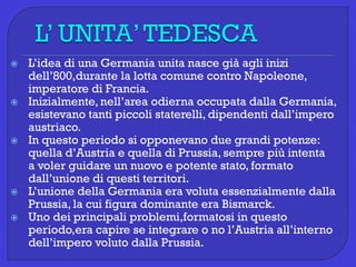  L’idea di una Germania unita nasce già agli inizi
dell’800,durante la lotta comune contro Napoleone,
imperatore di Francia.
 Inizialmente, nell’area odierna occupata dalla Germania,
esistevano tanti piccoli staterelli, dipendenti dall’impero
austriaco.
 In questo periodo si opponevano due grandi potenze:
quella d’Austria e quella di Prussia, sempre più intenta
a voler guidare un nuovo e potente stato, formato
dall’unione di questi territori.
 L’unione della Germania era voluta essenzialmente dalla
Prussia, la cui figura dominante era Bismarck.
 Uno dei principali problemi,formatosi in questo
periodo,era capire se integrare o no l’Austria all’interno
dell’impero voluto dalla Prussia.
 