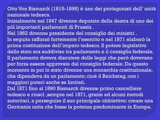 Otto Von Bismarck (1815-1898) è uno dei protagonisti dell’ unità
nazionale tedesca.
Inizialmente nel 1847 divenne deputato della destra di uno dei
più importanti parlamenti di Prussia .
Nel 1862 divenne presidente del consiglio dei ministri .
In seguito rafforzò fortemente l’esercito e nel 1871 elaborò la
prima costituzione dell’impero tedesco. Il potere legislativo
dello stato era suddiviso tra parlamento e il consiglio federale.
Il parlamento doveva discutere delle leggi che però dovevano
per forza essere approvate dal consiglio federale. Da questo
momento in poi lo stato divenne una monarchia costituzionale,
che dipendeva da un parlamento; cioè il Reichstag, con i
maggiori poteri anche se limitati.
Dal 1871 fino al 1890 Bismarck divenne primo cancelliere
tedesco e riuscì ,sempre nel 1871, grazie ad alcuni metodi
autoritari, a perseguire il suo principale obbiettivo: creare una
Germania unita che fosse la potenza predominante in Europa.
 