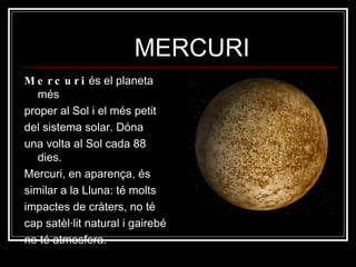 MERCURI Mercuri  és el planeta més proper al Sol i el més petit del sistema solar. Dóna una volta al Sol cada 88 dies. Mercuri, en aparença, és similar a la Lluna: té molts impactes de cràters, no té cap satèl·lit natural i gairebé no té atmosfera.  