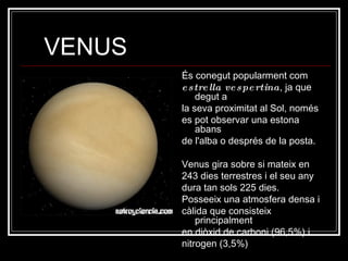 VENUS És conegut popularment com  estrella vespertina , ja que degut a la seva proximitat al Sol, només es pot observar una estona abans de l'alba o després de la posta. Venus gira sobre si mateix en 243 dies terrestres i el seu any dura tan sols 225 dies. Posseeix una atmosfera densa i càlida que consisteix principalment en diòxid de carboni (96,5%) i nitrogen (3,5%)  