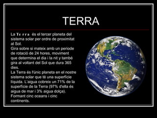 TERRA La  Terra  és el tercer planeta del sistema solar per ordre de proximitat al Sol.  Gira sobre si mateix amb un periode de rotació de 24 hores, moviment que determina el dia i la nit y també gira al voltant del Sol que dura 365 dies. La Terra és l'únic planeta en el nostre sistema solar que té una superfície líquida. L‘aigua cobreix un 71% de la superfície de la Terra (97% d'ella és aigua de mar i 3% aigua dolça). Formant cinc oceans i cinc continents.  