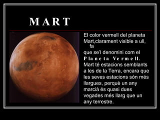 MART El color vermell del planeta Mart,clarament visible a ull, fa que se’l denomini com el Planeta Vermell .  Mart té estacions semblants a les de la Terra, encara que les seves estacions són més llargues, perquè un any marcià és quasi dues vegades més llarg que un any terrestre.  