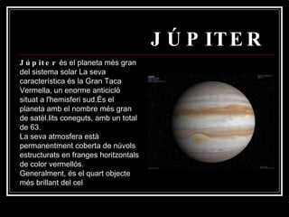 JÚPITER Júpiter  és el planeta més gran del sistema solar La seva característica és la Gran Taca Vermella, un enorme anticicló situat a l'hemisferi sud.És el planeta amb el nombre més gran de satèl.lits coneguts, amb un total de 63. La seva atmosfera està permanentment coberta de núvols estructurats en franges horitzontals de color vermellós. Generalment, és el quart objecte més brillant del cel  