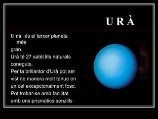 URÀ Urà  és el tercer planeta més gran. Urà té 27 satèl.lits naturals coneguts. Per la brillantor d'Urà pot ser vist de manera molt tènue en un cel excepcionalment fosc. Pot trobar-se amb facilitat amb uns prismàtics senzills  