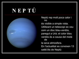NEPTÚ Neptú rep molt poca calor i no és visible a simple vista. Utilitzant un telescopi es veu com un disc blau-verdós, paregut a Urà; el color blau verdós és a causa del metà de la seva atmosfera. En l'actualitat es coneixen 13 satèl.lits de Neptú  